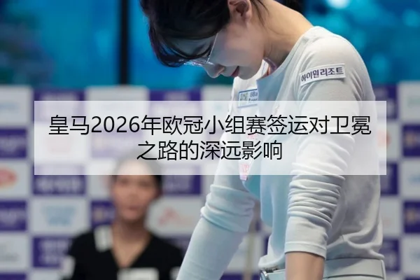 皇马2026年欧冠小组赛签运对卫冕之路的深远影响